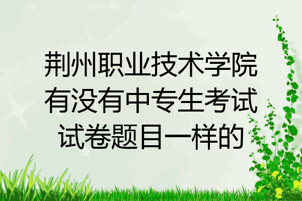 荆州职业技术学院有没有中专生考试试卷题目一样的