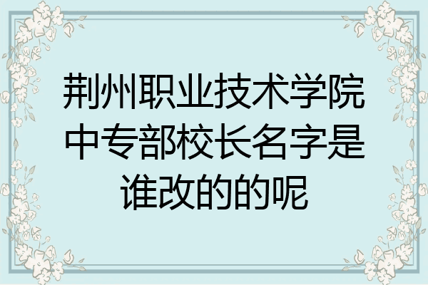 荆州职业技术学院中专部校长名字是谁改的的呢