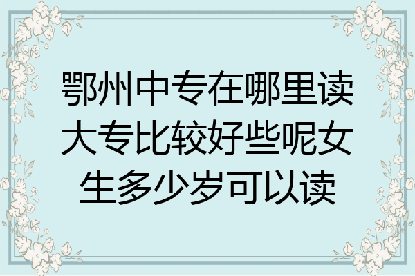鄂州中专在哪里读大专比较好些呢女生多少岁可以读