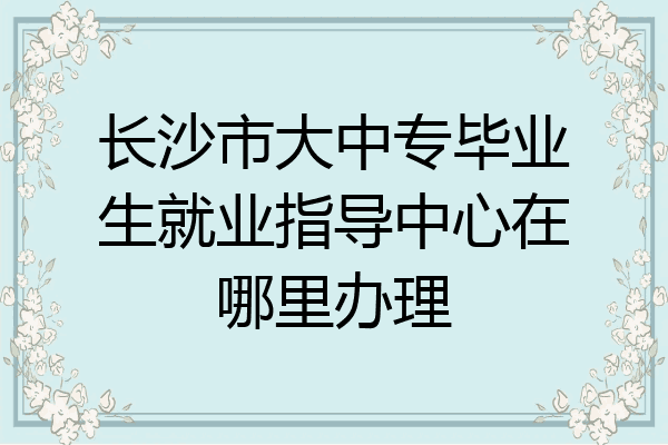 长沙市大中专毕业生就业指导中心在哪里办理