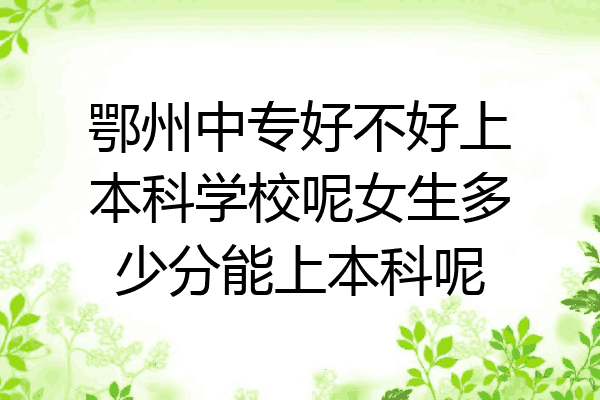 鄂州中专好不好上本科学校呢女生多少分能上本科呢