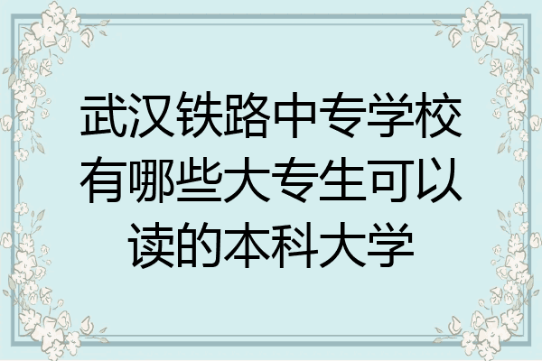 武汉铁路中专学校有哪些大专生可以读的本科大学