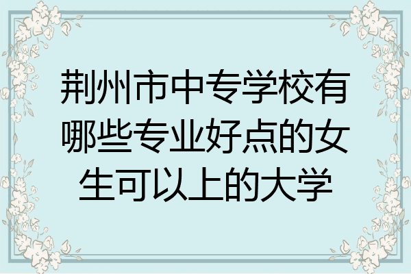 荆州市中专学校有哪些专业好点的女生可以上的大学