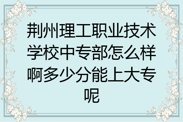荆州理工职业技术学校中专部怎么样啊多少分能上大专呢