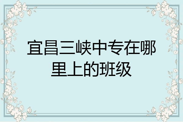 宜昌三峡中专在哪里上的班级