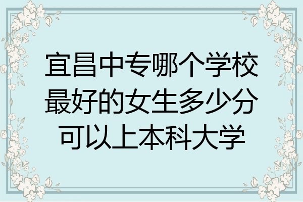 宜昌中专哪个学校最好的女生多少分可以上本科大学
