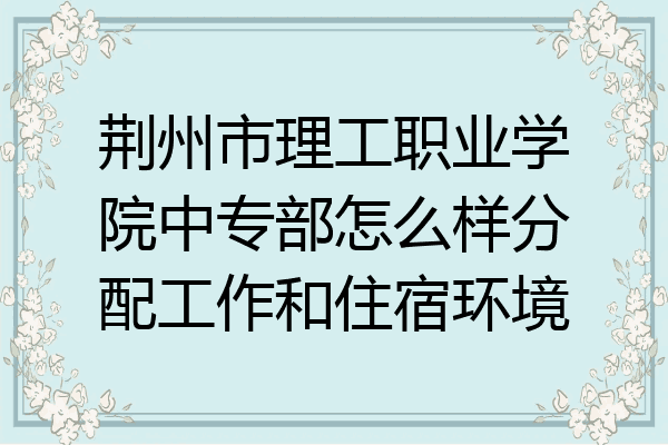 荆州市理工职业学院中专部怎么样分配工作和住宿环境