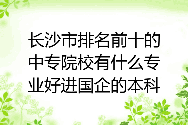 长沙市排名前十的中专院校有什么专业好进国企的本科