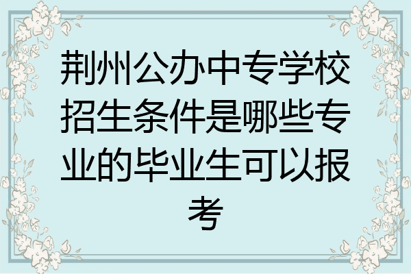 荆州公办中专学校招生条件是哪些专业的毕业生可以报考