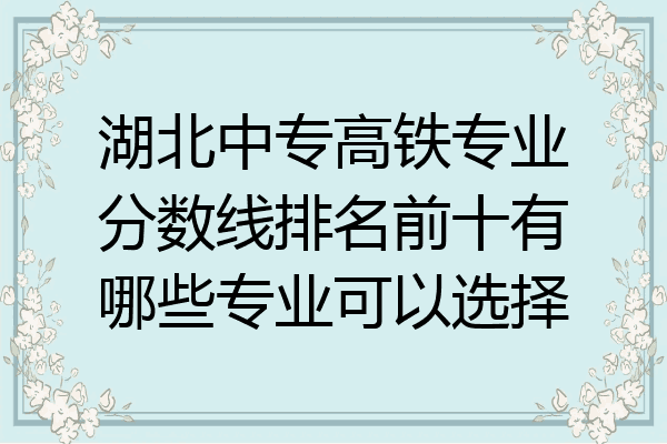 湖北中专高铁专业分数线排名前十有哪些专业可以选择