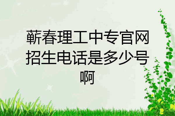 蕲春理工中专官网招生电话是多少号啊