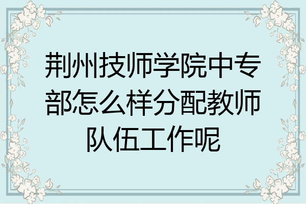 荆州技师学院中专部怎么样分配教师队伍工作呢