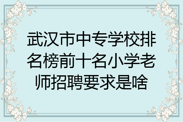 武汉市中专学校排名榜前十名小学老师招聘要求是啥