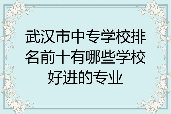 武汉市中专学校排名前十有哪些学校好进的专业