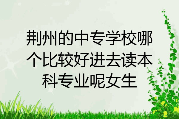 荆州的中专学校哪个比较好进去读本科专业呢女生