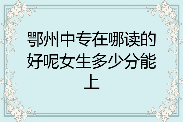 鄂州中专在哪读的好呢女生多少分能上