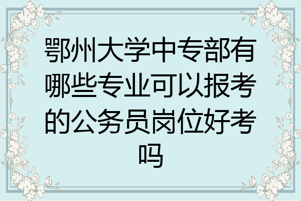 鄂州大学中专部有哪些专业可以报考的公务员岗位好考吗