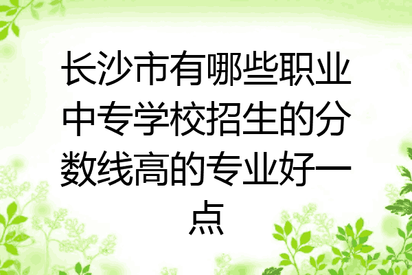 长沙市有哪些职业中专学校招生的分数线高的专业好一点