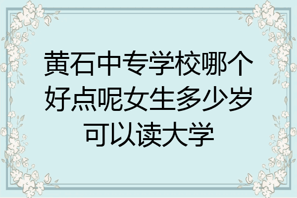 黄石中专学校哪个好点呢女生多少岁可以读大学