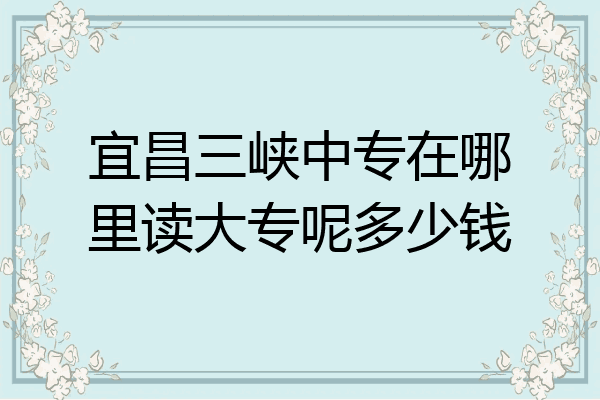 宜昌三峡中专在哪里读大专呢多少钱