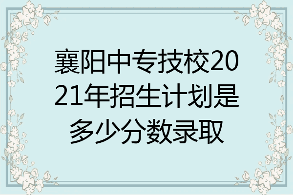 襄阳中专技校2021年招生计划是多少分数录取