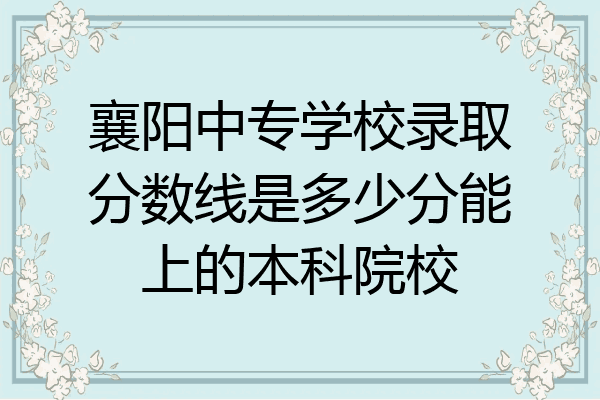 襄阳中专学校录取分数线是多少分能上的本科院校