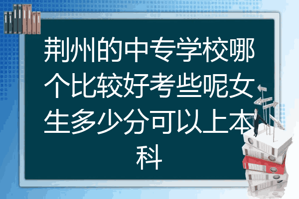 荆州的中专学校哪个比较好考些呢女生多少分可以上本科