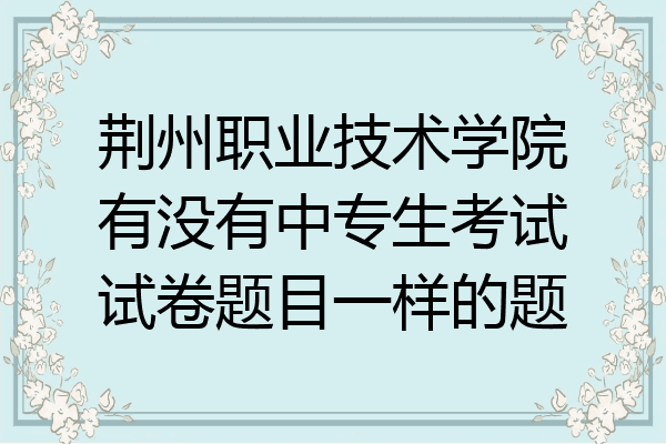 荆州职业技术学院有没有中专生考试试卷题目一样的题