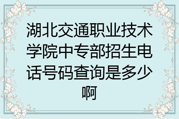 湖北交通职业技术学院中专部招生电话号码查询是多少啊