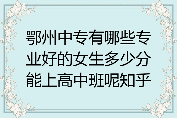 鄂州中专有哪些专业好的女生多少分能上高中班呢知乎