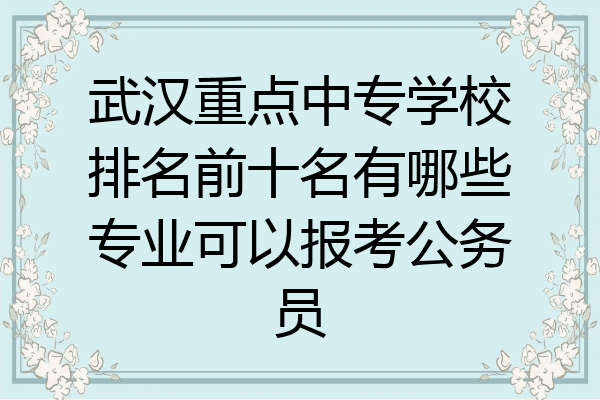 武汉重点中专学校排名前十名有哪些专业可以报考公务员