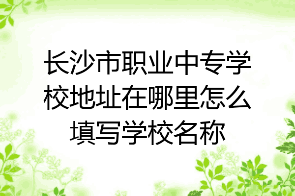 长沙市职业中专学校地址在哪里怎么填写学校名称