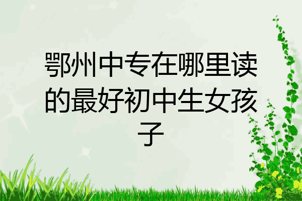 鄂州中专在哪里读的最好初中生女孩子