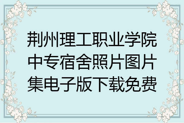 荆州理工职业学院中专宿舍照片图片集电子版下载免费