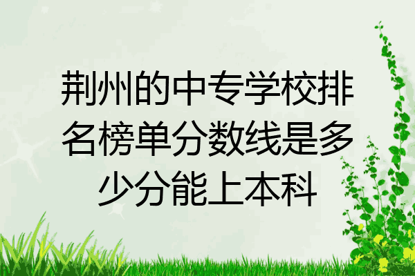 荆州的中专学校排名榜单分数线是多少分能上本科