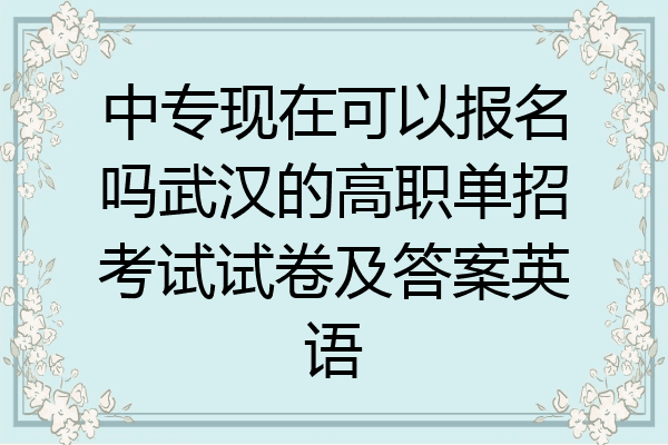 中专现在可以报名吗武汉的高职单招考试试卷及答案英语