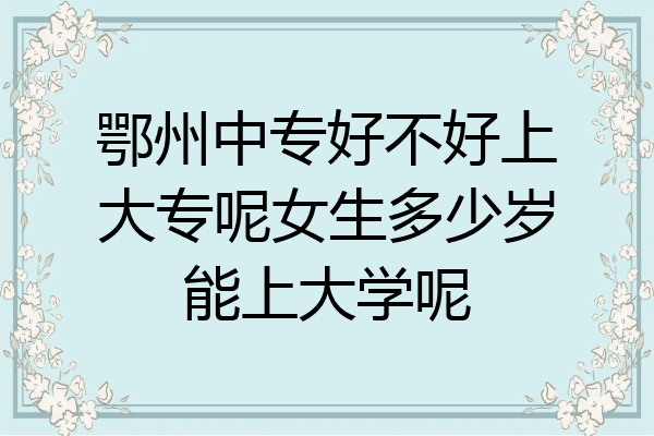 鄂州中专好不好上大专呢女生多少岁能上大学呢
