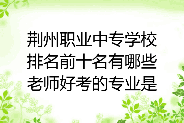 荆州职业中专学校排名前十名有哪些老师好考的专业是