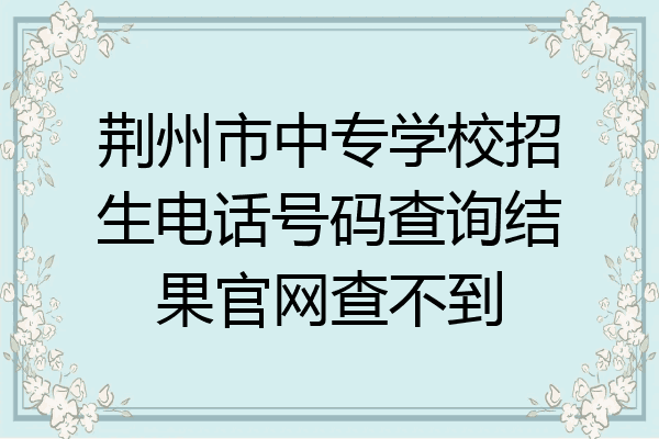 荆州市中专学校招生电话号码查询结果官网查不到