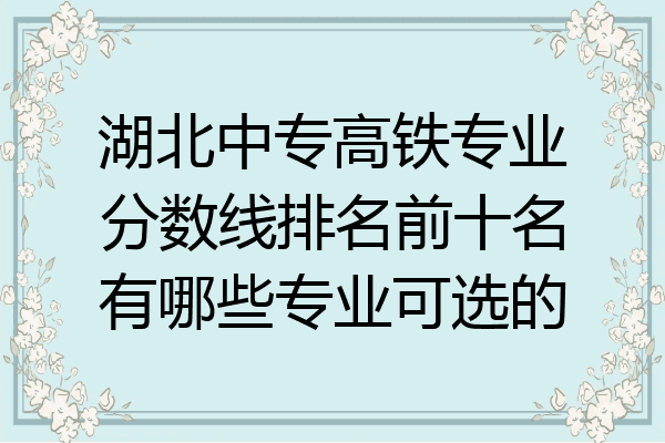 湖北中专高铁专业分数线排名前十名有哪些专业可选的