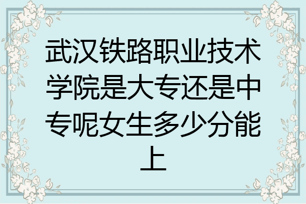 武汉铁路职业技术学院是大专还是中专呢女生多少分能上