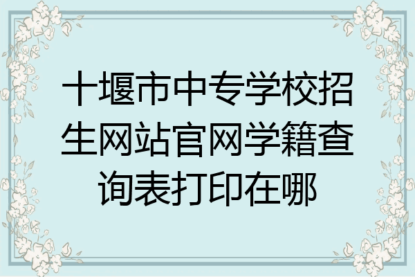 十堰市中专学校招生网站官网学籍查询表打印在哪