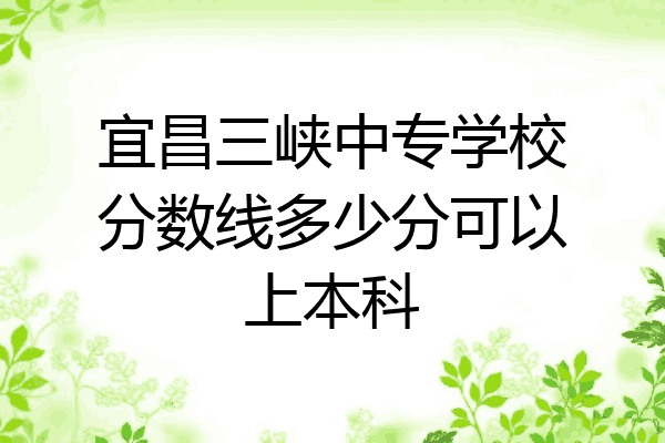 宜昌三峡中专学校分数线多少分可以上本科