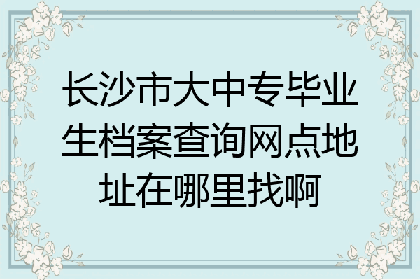 长沙市大中专毕业生档案查询网点地址在哪里找啊