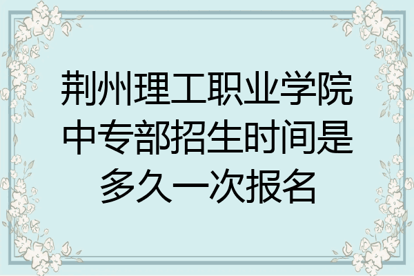 荆州理工职业学院中专部招生时间是多久一次报名