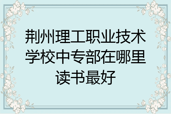 荆州理工职业技术学校中专部在哪里读书最好
