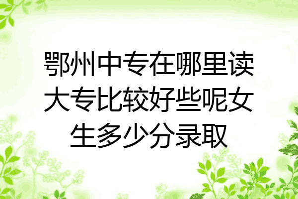 鄂州中专在哪里读大专比较好些呢女生多少分录取