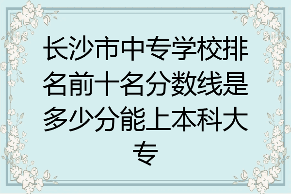 长沙市中专学校排名前十名分数线是多少分能上本科大专