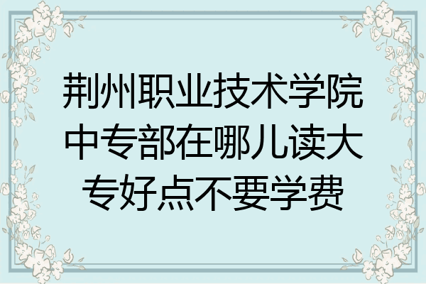 荆州职业技术学院中专部在哪儿读大专好点不要学费