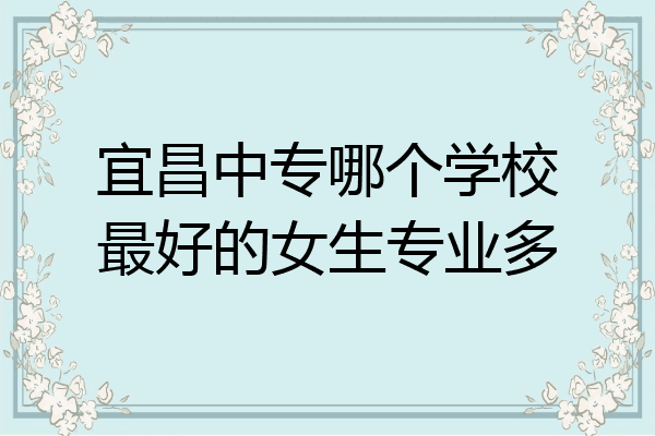 宜昌中专哪个学校最好的女生专业多